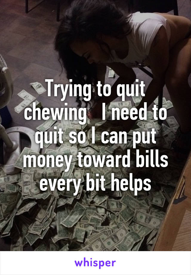 Trying to quit chewing   I need to quit so I can put money toward bills every bit helps