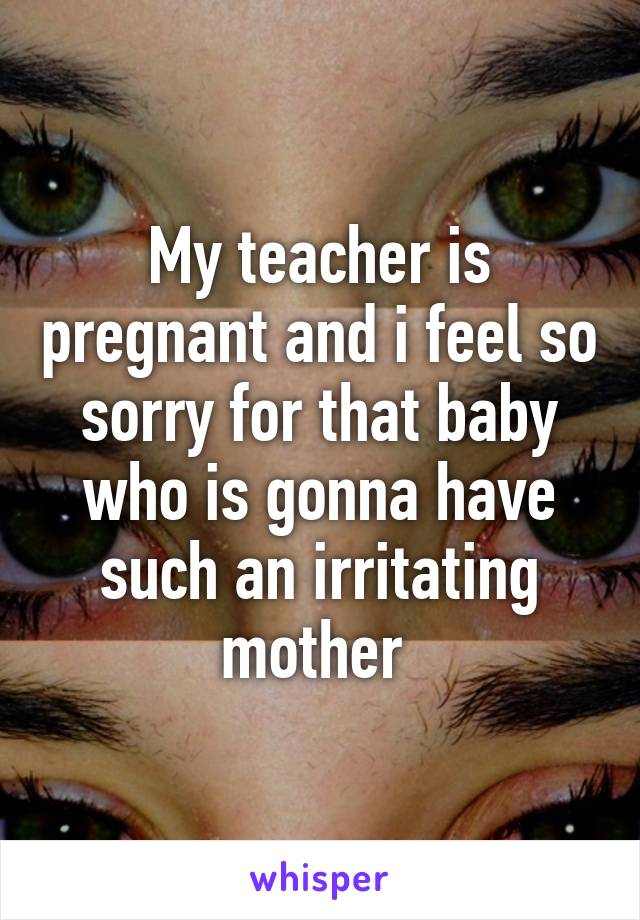 My teacher is pregnant and i feel so sorry for that baby who is gonna have such an irritating mother 