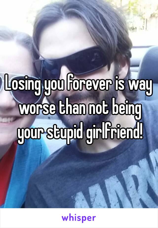 Losing you forever is way worse than not being your stupid girlfriend!