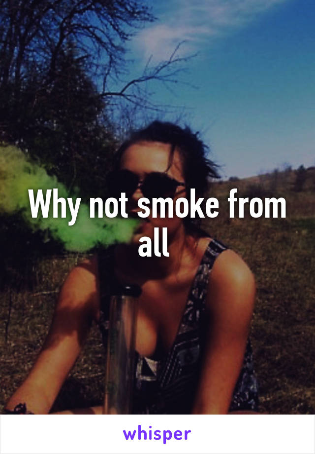 Why not smoke from all 