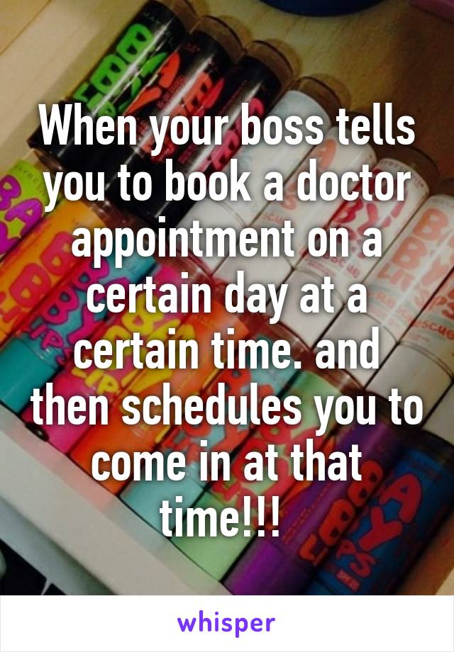 When your boss tells you to book a doctor appointment on a certain day at a certain time. and then schedules you to come in at that time!!! 