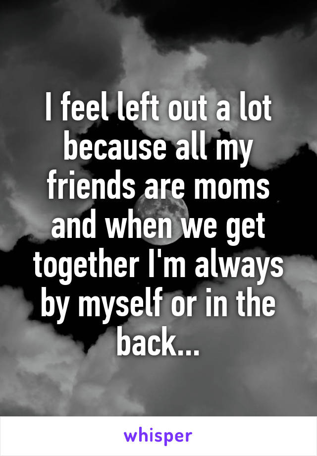 I feel left out a lot because all my friends are moms and when we get together I'm always by myself or in the back...