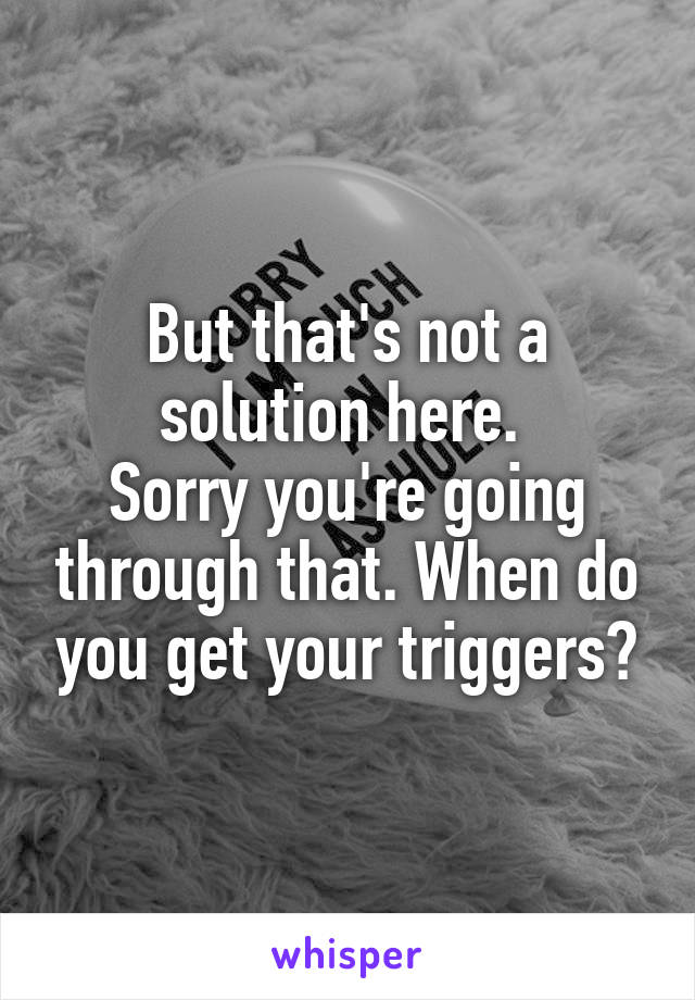 But that's not a solution here. 
Sorry you're going through that. When do you get your triggers?