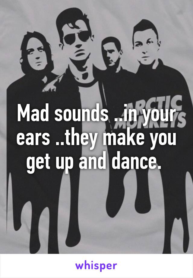 Mad sounds ..in your ears ..they make you get up and dance. 