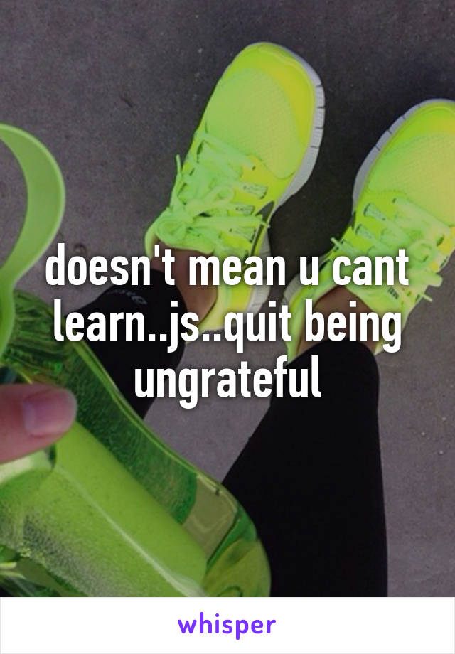 doesn't mean u cant learn..js..quit being ungrateful