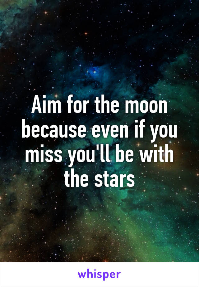 Aim for the moon because even if you miss you'll be with the stars