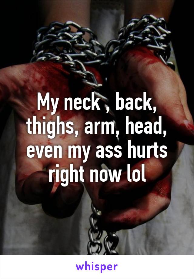 My neck , back, thighs, arm, head, even my ass hurts right now lol