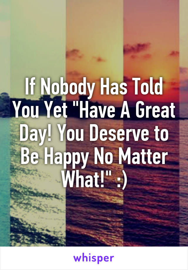 If Nobody Has Told You Yet "Have A Great Day! You Deserve to Be Happy No Matter What!" :)