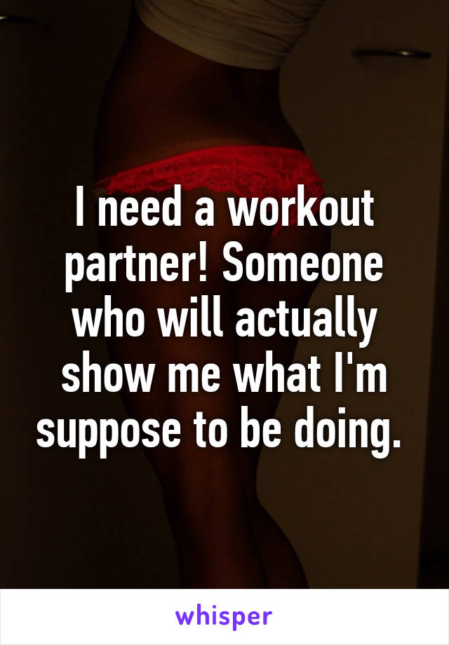 I need a workout partner! Someone who will actually show me what I'm suppose to be doing. 