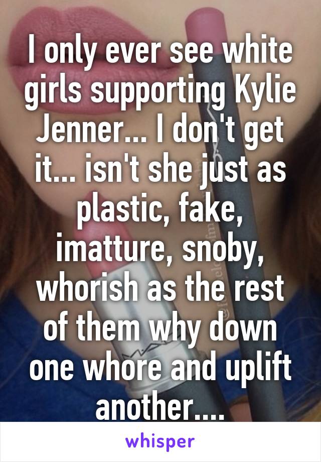 I only ever see white girls supporting Kylie Jenner... I don't get it... isn't she just as plastic, fake, imatture, snoby, whorish as the rest of them why down one whore and uplift another....