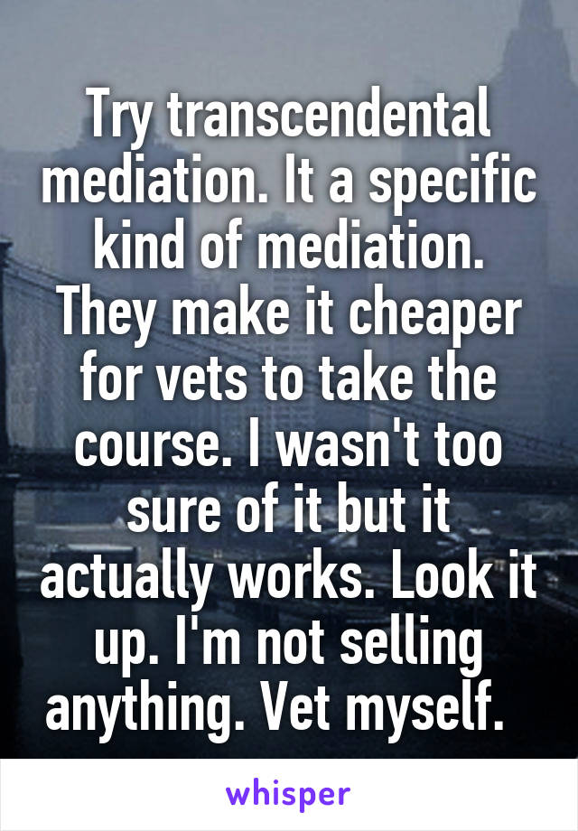 Try transcendental mediation. It a specific kind of mediation. They make it cheaper for vets to take the course. I wasn't too sure of it but it actually works. Look it up. I'm not selling anything. Vet myself.  