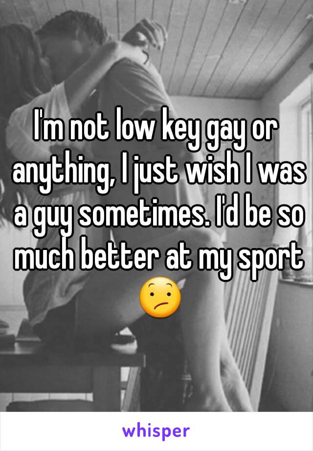 I'm not low key gay or anything, I just wish I was a guy sometimes. I'd be so much better at my sport 😕