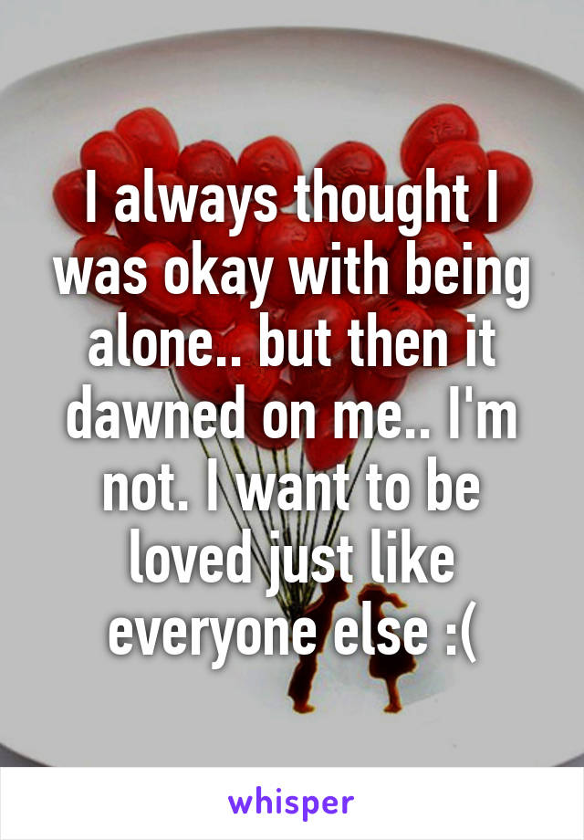 I always thought I was okay with being alone.. but then it dawned on me.. I'm not. I want to be loved just like everyone else :(