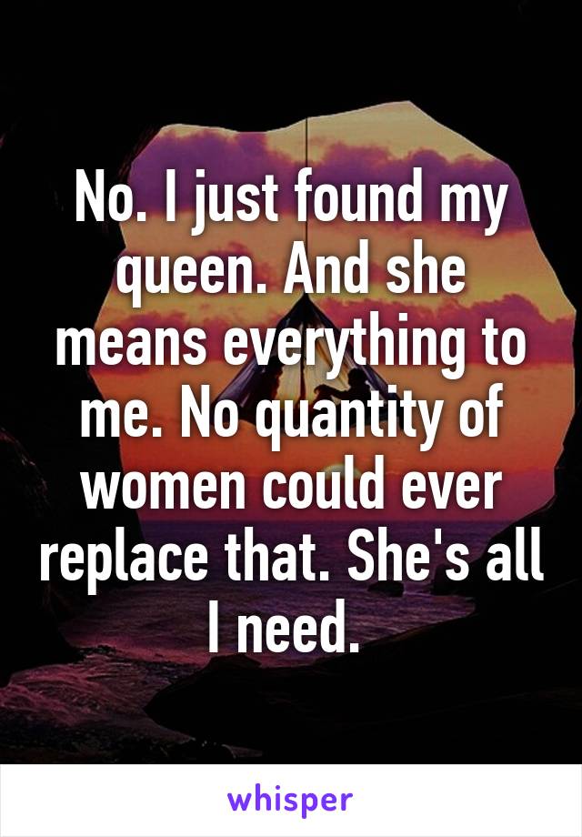 No. I just found my queen. And she means everything to me. No quantity of women could ever replace that. She's all I need. 