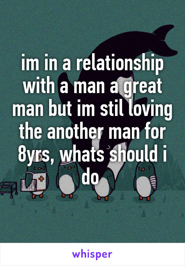 im in a relationship with a man a great man but im stil loving the another man for 8yrs, whats should i do 
