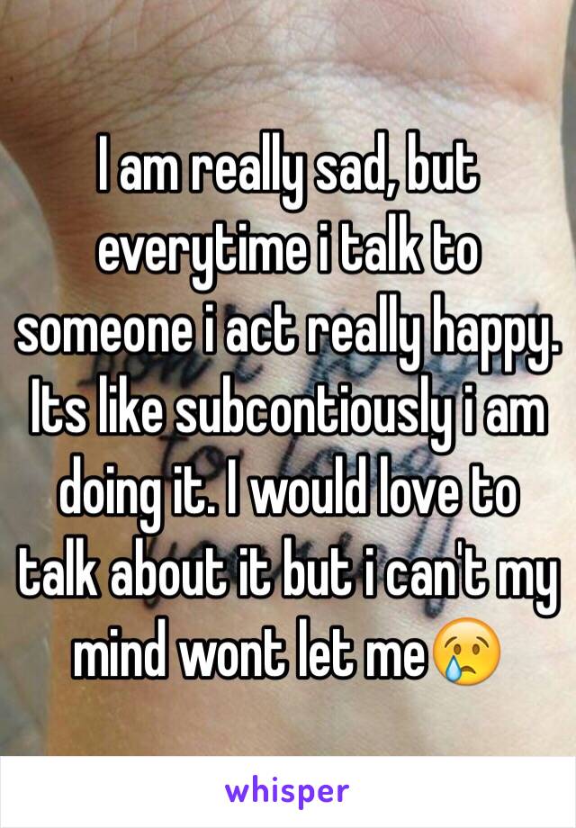 I am really sad, but everytime i talk to someone i act really happy. Its like subcontiously i am doing it. I would love to talk about it but i can't my mind wont let me😢