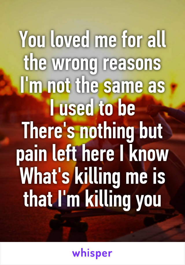 You loved me for all the wrong reasons
I'm not the same as I used to be
There's nothing but pain left here I know
What's killing me is that I'm killing you
