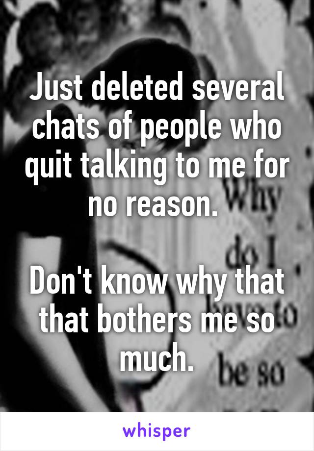 Just deleted several chats of people who quit talking to me for no reason. 

Don't know why that that bothers me so much.