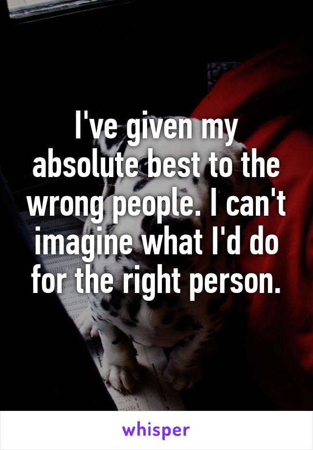 I've given my absolute best to the wrong people. I can't imagine what I'd do for the right person.
