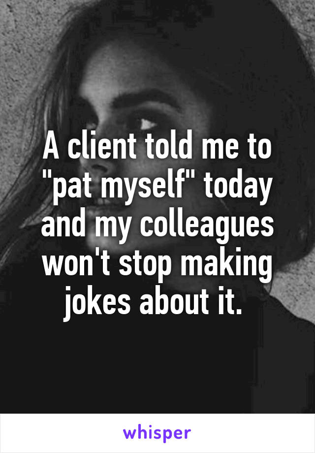 A client told me to "pat myself" today and my colleagues won't stop making jokes about it. 