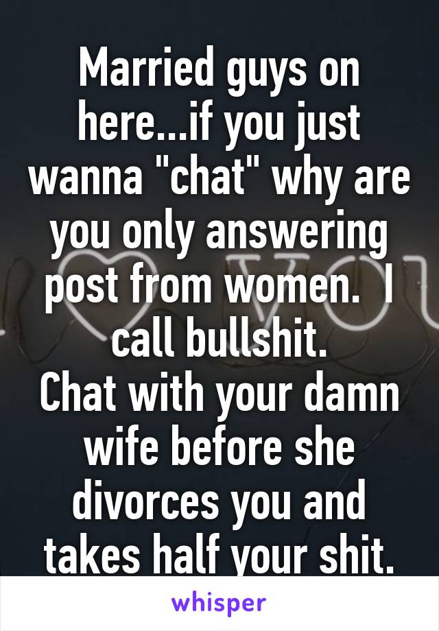 Married guys on here...if you just wanna "chat" why are you only answering post from women.  I call bullshit.
Chat with your damn wife before she divorces you and takes half your shit.