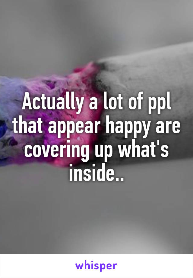 Actually a lot of ppl that appear happy are covering up what's inside..