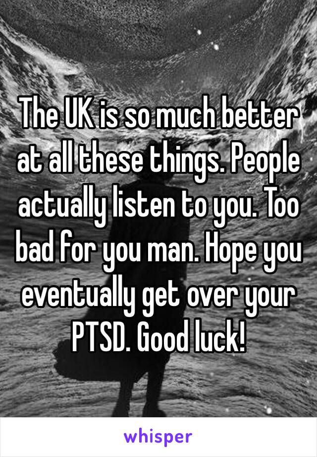 The UK is so much better at all these things. People actually listen to you. Too bad for you man. Hope you eventually get over your PTSD. Good luck!