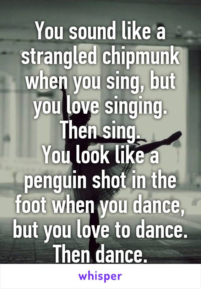 You sound like a strangled chipmunk when you sing, but you love singing. Then sing.
You look like a penguin shot in the foot when you dance, but you love to dance. Then dance.