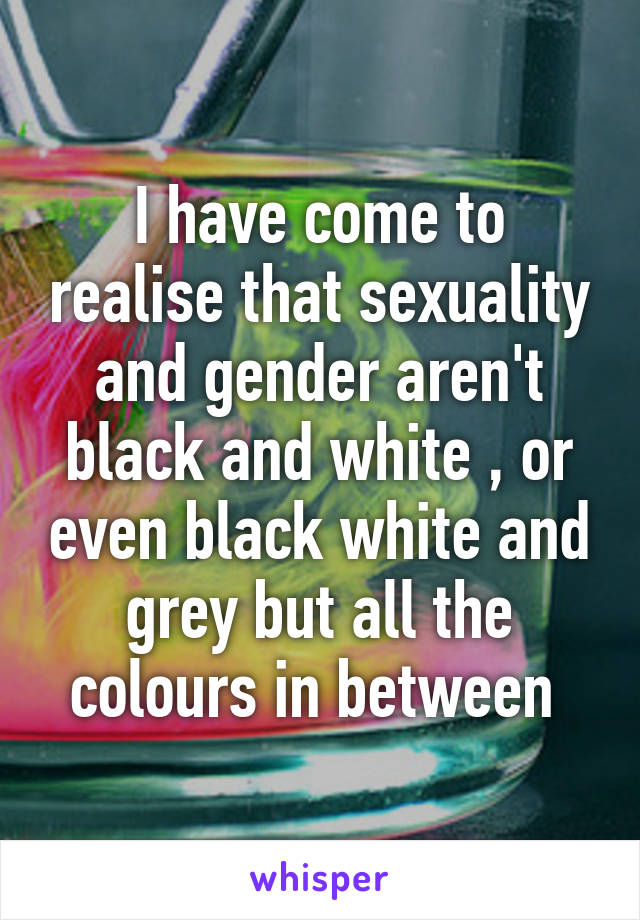 I have come to realise that sexuality and gender aren't black and white , or even black white and grey but all the colours in between 