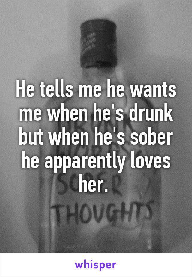 He tells me he wants me when he's drunk but when he's sober he apparently loves her. 