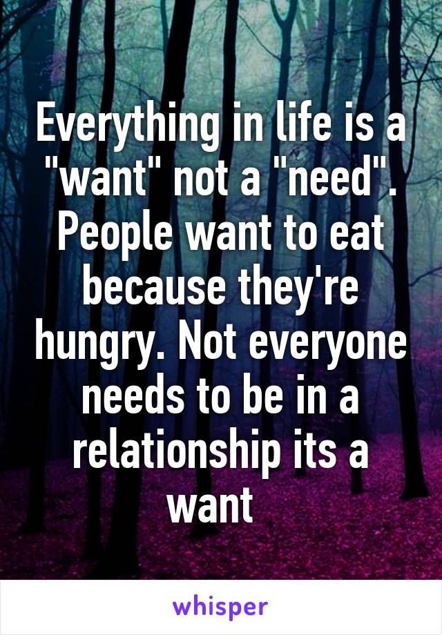 Everything in life is a "want" not a "need". People want to eat because they're hungry. Not everyone needs to be in a relationship its a want  