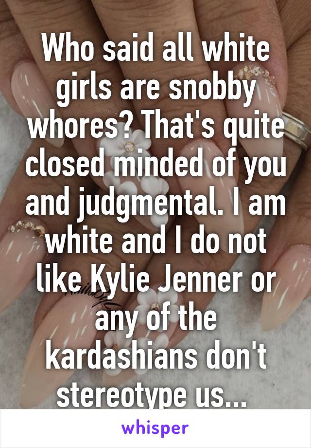 Who said all white girls are snobby whores? That's quite closed minded of you and judgmental. I am white and I do not like Kylie Jenner or any of the kardashians don't stereotype us... 