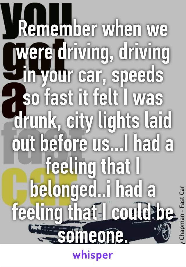 Remember when we were driving, driving in your car, speeds so fast it felt I was drunk, city lights laid out before us...I had a feeling that I belonged..i had a feeling that I could be someone.