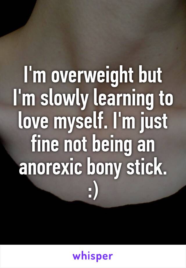 I'm overweight but I'm slowly learning to love myself. I'm just fine not being an anorexic bony stick. :)