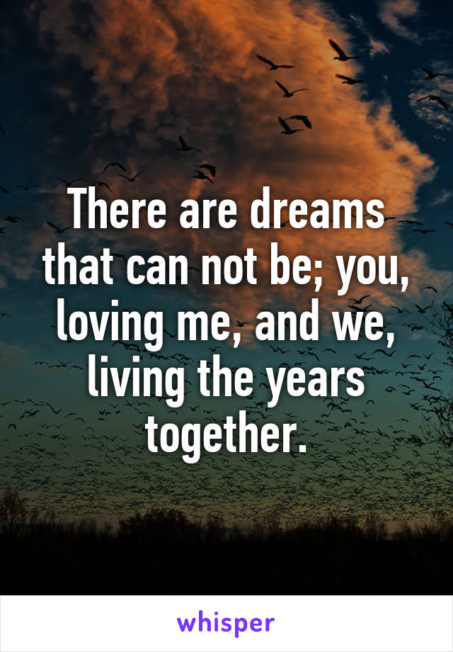 There are dreams that can not be; you, loving me, and we, living the years together.