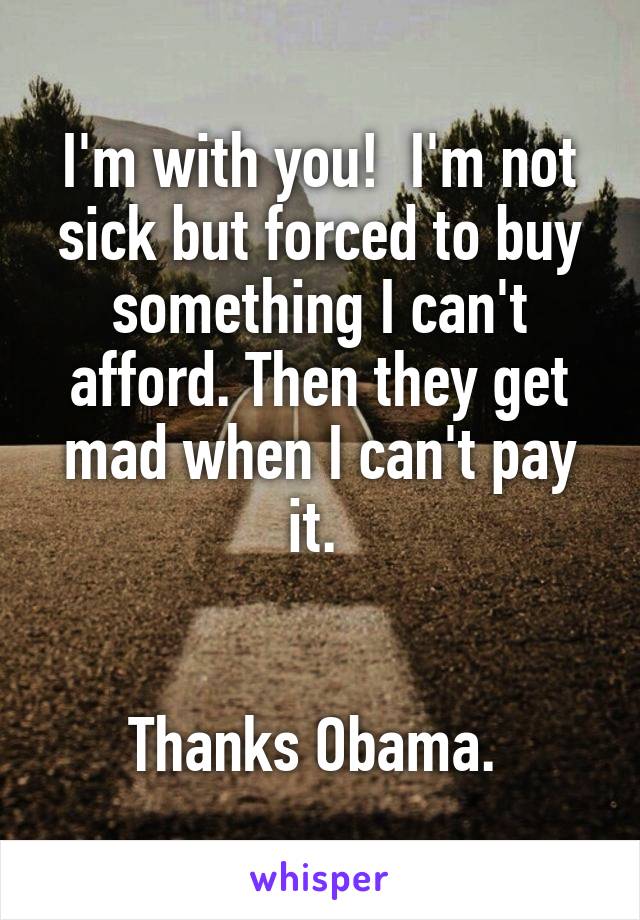I'm with you!  I'm not sick but forced to buy something I can't afford. Then they get mad when I can't pay it. 


Thanks Obama. 