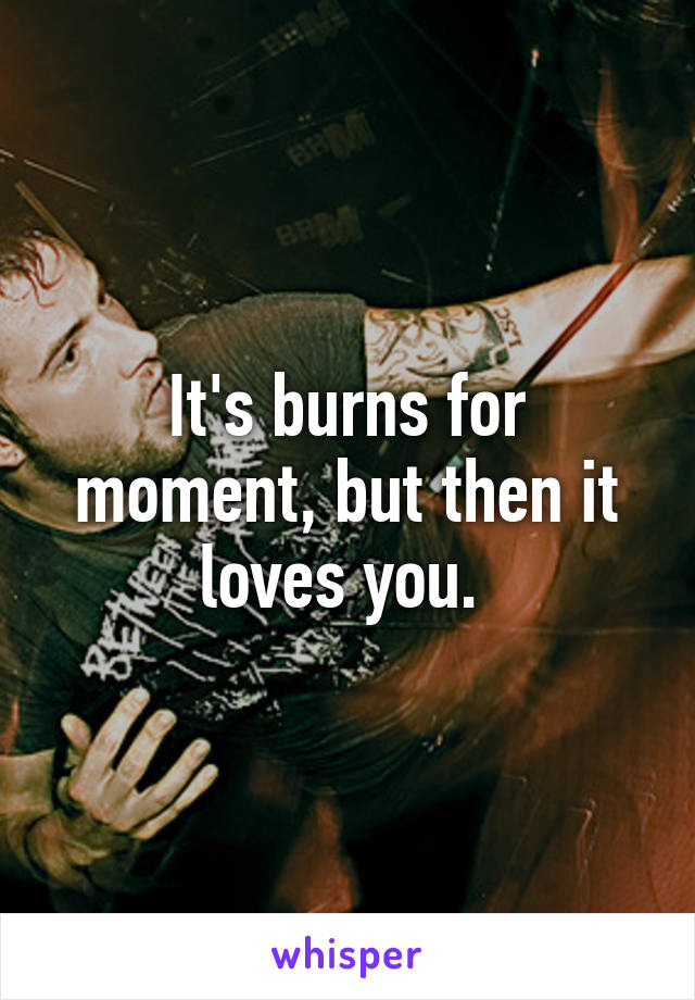 It's burns for moment, but then it loves you. 