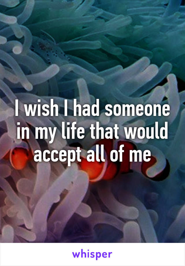 I wish I had someone in my life that would accept all of me