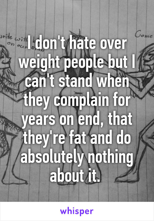 I don't hate over weight people but I can't stand when they complain for years on end, that they're fat and do absolutely nothing about it. 