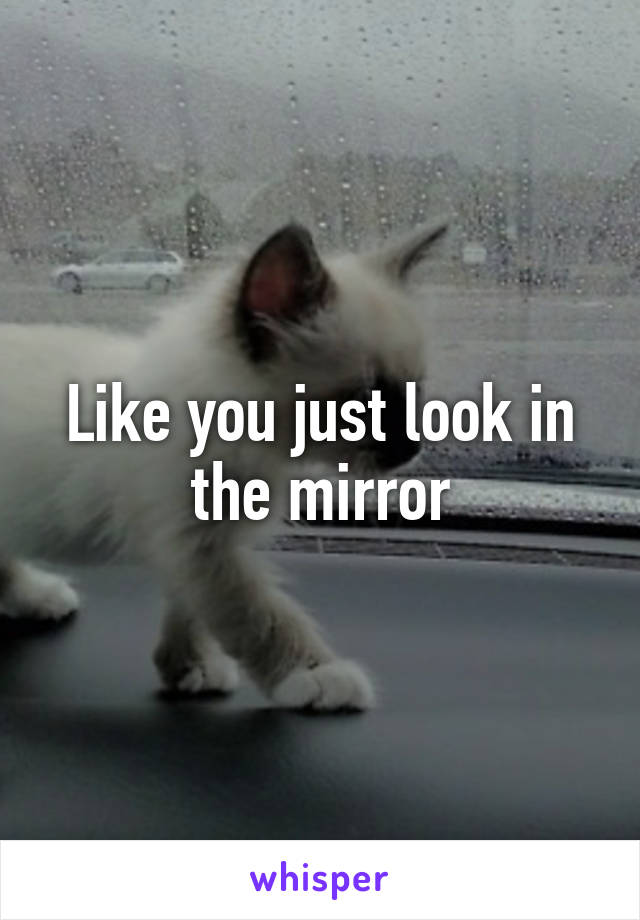 Like you just look in the mirror