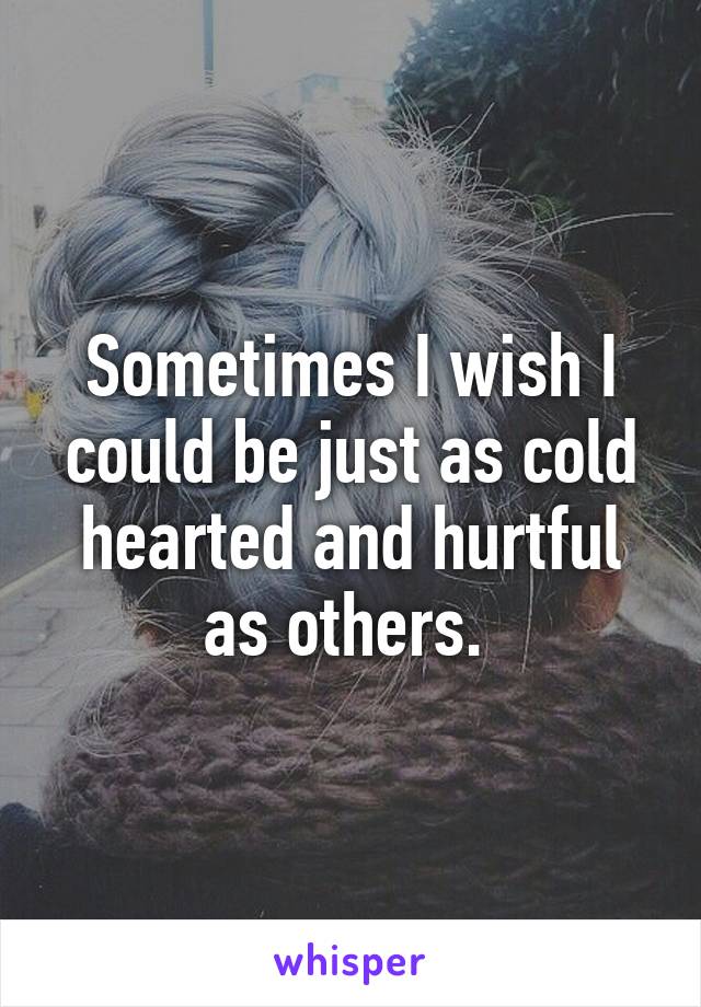 Sometimes I wish I could be just as cold hearted and hurtful as others. 