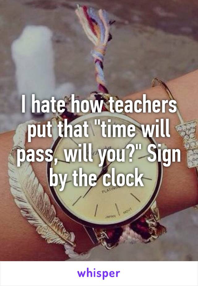 I hate how teachers put that "time will pass, will you?" Sign by the clock 