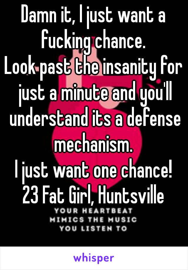 Damn it, I just want a fucking chance. 
Look past the insanity for just a minute and you'll understand its a defense mechanism. 
I just want one chance!
23 Fat Girl, Huntsville