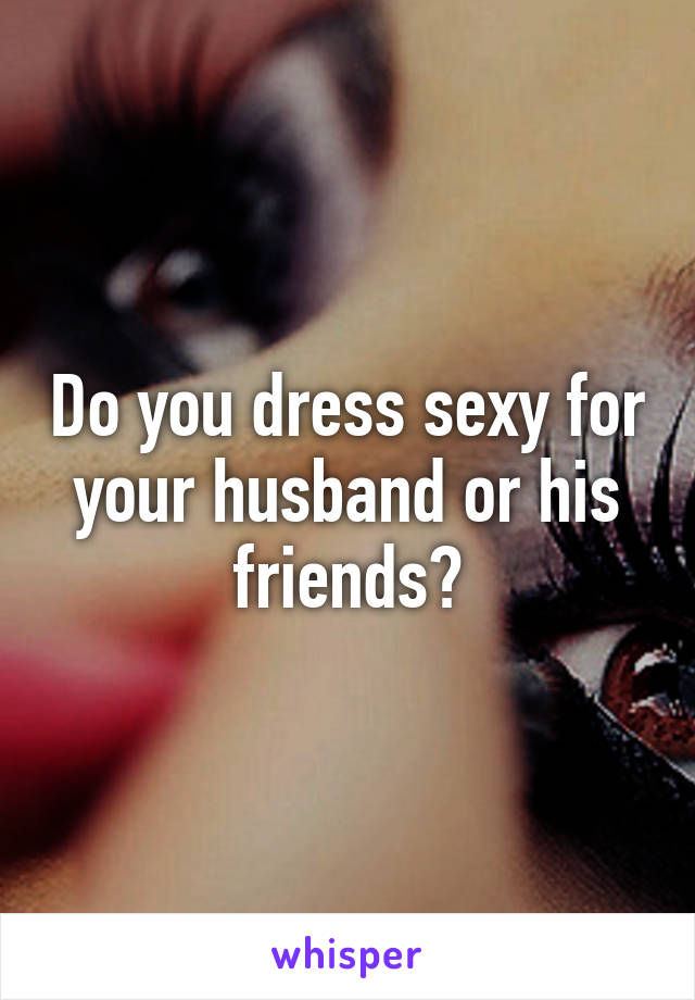 Do you dress sexy for your husband or his friends?