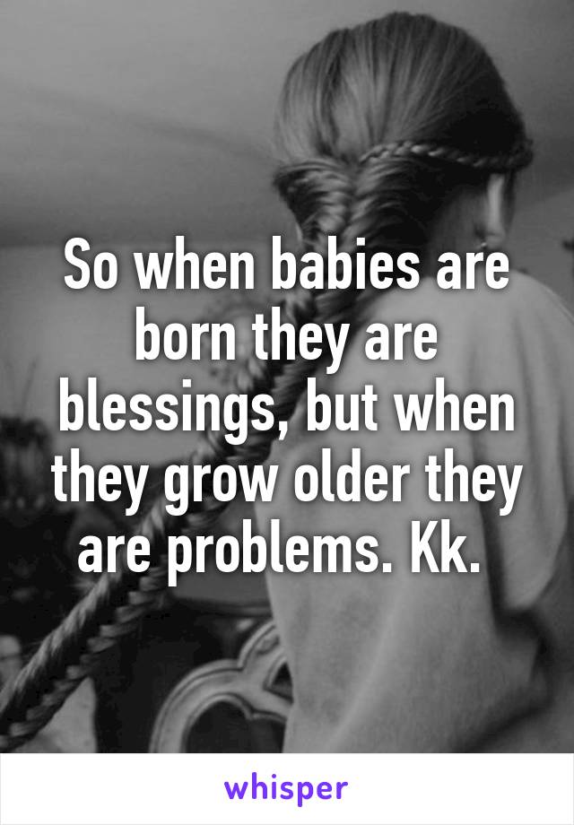 So when babies are born they are blessings, but when they grow older they are problems. Kk. 