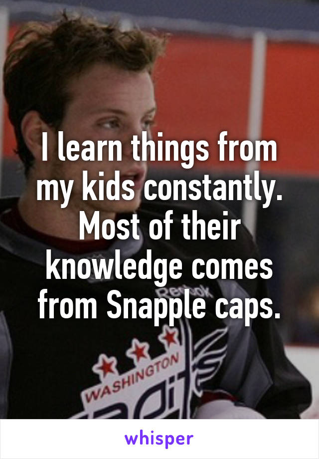 I learn things from my kids constantly. Most of their knowledge comes from Snapple caps.