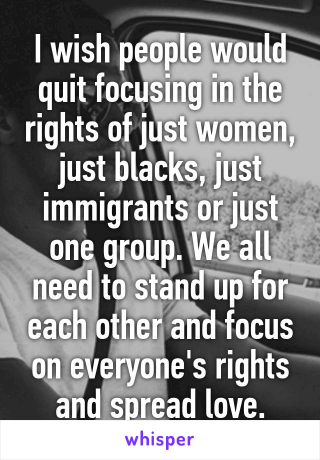 I wish people would quit focusing in the rights of just women, just blacks, just immigrants or just one group. We all need to stand up for each other and focus on everyone's rights and spread love.