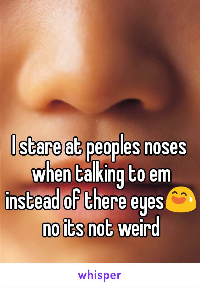 I stare at peoples noses when talking to em instead of there eyes😅 no its not weird