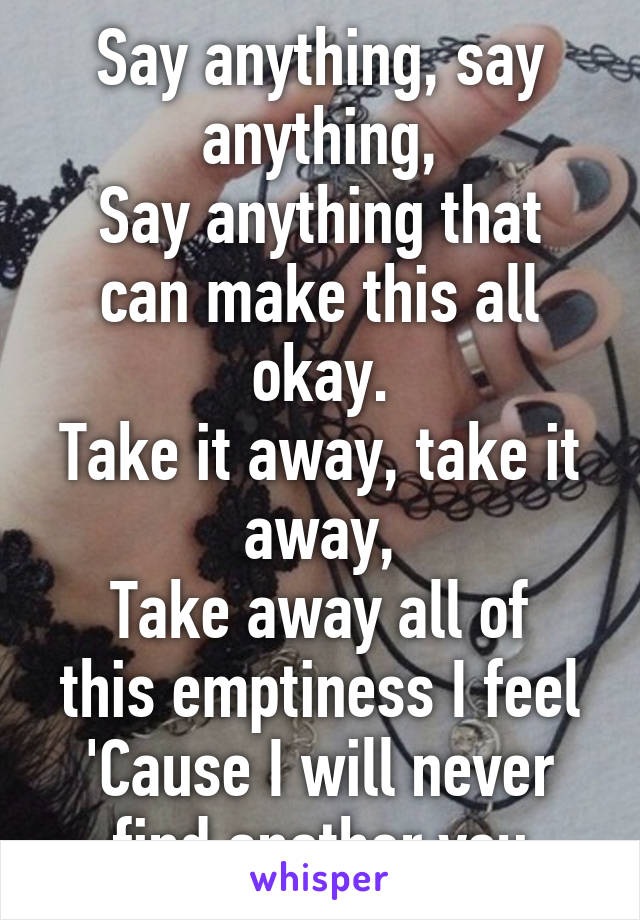 Say anything, say anything,
Say anything that can make this all okay.
Take it away, take it away,
Take away all of this emptiness I feel
'Cause I will never find another you