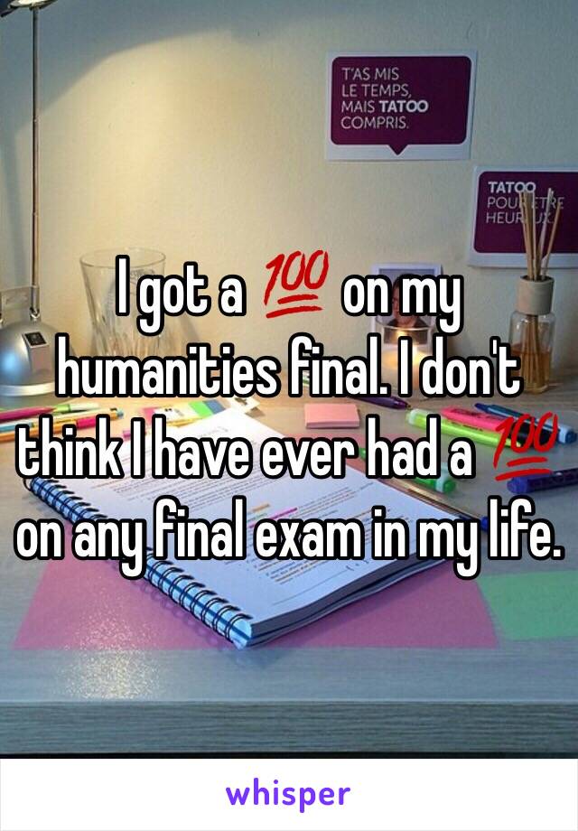 I got a 💯 on my humanities final. I don't think I have ever had a 💯 on any final exam in my life. 